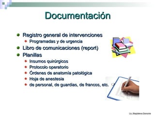 Documentación Registro general de intervenciones Programadas y de urgencia Libro de comunicaciones (report) Planillas Insumos quirúrgicos Protocolo operatorio  Órdenes de anatomía patológica Hoja de anestesia de personal, de guardias, de francos, etc. 