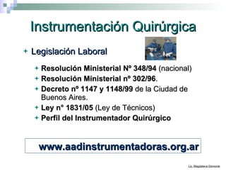Instrumentación Quirúrgica Legislación Laboral Resolución Ministerial Nº 348/94   (nacional) Resolución Ministerial nº   302/96 .  Decreto nº 1147   y 1148/99  de la Ciudad de Buenos Aires.  Ley n° 1831/05  (Ley de Técnicos) Perfil del Instrumentador Quirúrgico www.aadinstrumentadoras.org.ar 