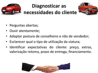 Diagnosticar as
necessidades do cliente
• Perguntas abertas;
• Ouvir atentamente;
• Adoptar postura de conselheiro e não de vendedor;
• Esclarecer qual o tipo de utilização da viatura;
• Identificar expectativas do cliente: preço, extras,
valorização retoma, prazo de entrega, financiamento.
 