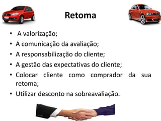 Retoma
• A valorização;
• A comunicação da avaliação;
• A responsabilização do cliente;
• A gestão das expectativas do cliente;
• Colocar cliente como comprador da sua
retoma;
• Utilizar desconto na sobreavaliação.
 