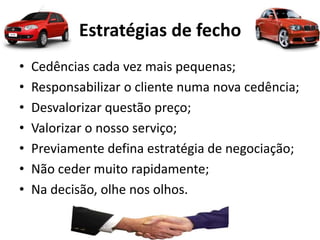 Estratégias de fecho
• Cedências cada vez mais pequenas;
• Responsabilizar o cliente numa nova cedência;
• Desvalorizar questão preço;
• Valorizar o nosso serviço;
• Previamente defina estratégia de negociação;
• Não ceder muito rapidamente;
• Na decisão, olhe nos olhos.
 