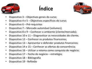 Índice
• Diapositivo 3 – Objectivos gerais do curso;
• Diapositivo 4 e 5 – Objectivos específicos do curso;
• Diapositivo 6 – Pré-requisitos
• Diapositivo 7 – Mercado automóvel (volumes);
• Diapositivo 8 e 9 – Conhecer o ambiente (cliente/mercado);
• Diapositivo 10 e 11 – Diagnosticar as necessidades do cliente;
• Diapositivo 12 – Conhecer os produtos financeiros;
• Diapositivo 13 – Apresentar e defender produtos financeiros;
• Diapositivo 14 e 15 – Conhecer as ofertas da concorrência;
• Diapositivo 16 – Utilizar a retoma como conquista de negócio;
• Diapositivo 17 – Fecho de negócio – estratégia;
• Diapositivo 18 – Bibliografia
• Diapositivo 19 - Reflexão
 