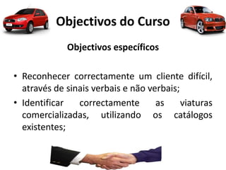 Objectivos do Curso
Objectivos específicos
• Reconhecer correctamente um cliente difícil,
através de sinais verbais e não verbais;
• Identificar correctamente as viaturas
comercializadas, utilizando os catálogos
existentes;
 