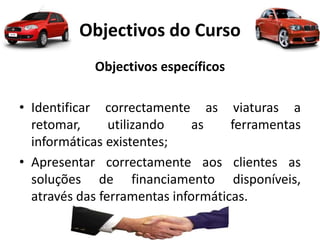 Objectivos do Curso
Objectivos específicos
• Identificar correctamente as viaturas a
retomar, utilizando as ferramentas
informáticas existentes;
• Apresentar correctamente aos clientes as
soluções de financiamento disponíveis,
através das ferramentas informáticas.
 