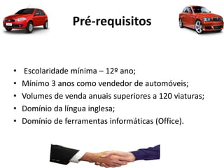 Pré-requisitos
• Escolaridade mínima – 12º ano;
• Mínimo 3 anos como vendedor de automóveis;
• Volumes de venda anuais superiores a 120 viaturas;
• Domínio da língua inglesa;
• Domínio de ferramentas informáticas (Office).
 
