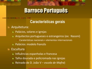 Barroco Português
Características gerais
Arquitetura:
Palácios, solares e igrejas
Arquitectos portugueses e estrangeiros (ex: Nasoni)
• Caraterísticas nacionais + elementos internacionais
Palácios: modelo francês
Escultura
Influências espanholas e francesa
Talha dourada e policromada nas igrejas
Reinado de D. João V – escola de Mafra)
 