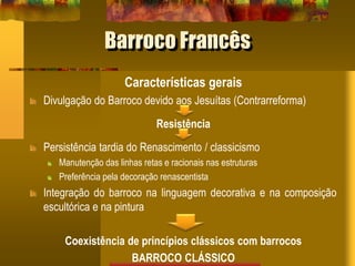 Barroco Francês
Características gerais
Divulgação do Barroco devido aos Jesuítas (Contrarreforma)
Resistência
Persistência tardia do Renascimento / classicismo
Manutenção das linhas retas e racionais nas estruturas
Preferência pela decoração renascentista
Integração do barroco na linguagem decorativa e na composição
escultórica e na pintura
Coexistência de princípios clássicos com barrocos
BARROCO CLÁSSICO
 