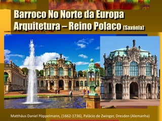 Barroco No Norte da Europa
Arquitetura – Reino Polaco (Saxónia)
Matthäus Daniel Pöppelmann, (1662-1736), Palácio de Zwinger, Dresden (Alemanha)
 