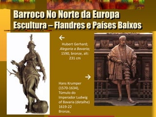 Barroco No Norte da Europa
Escultura – Flandres e Países Baixos
←
Hubert Gerhard;
Alegoria a Bavaria;
1590, bronze, alt:
231 cm
→
Hans Krumper
(1570-1634),
Túmulo do
Imperador Ludwig
of Bavaria (detalhe)
1619-22
Bronze,
 