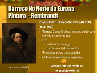 Barroco No Norte da Europa
Pintura – Rembrandt
REMBRANDT HARMENSZOON VAN RIJN
(1606-1669)
Temas: Cenas bíblicas; retratos coletivos e
individuais;auto retratos
Luz:
Influência de Caravaggio
Luz difusa → ilusão de dourados
Pinceladas soltas e empastadas
Pintura psicológica e introspectiva
Verdade interior revela-se
no aspecto exterior
Autorretrato (1660)
 