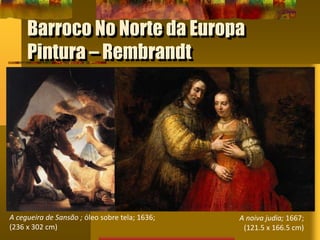 Barroco No Norte da Europa
Pintura – Rembrandt
A cegueira de Sansão ; óleo sobre tela; 1636;
(236 x 302 cm)
A noiva judia; 1667;
(121.5 x 166.5 cm)
 