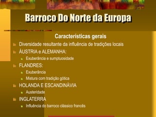 Barroco Do Norte da Europa
Características gerais
Diversidade resultante da influência de tradições locais
ÁUSTRIA e ALEMANHA:
Exuberância e sumptuosidade
FLANDRES:
Exuberância
Mistura com tradição gótica
HOLANDA E ESCANDINÁVIA
Austeridade
INGLATERRA
Influência do barroco clássico francês
 
