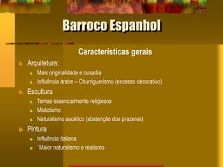 Barroco Espanhol
Características gerais
Arquitetura:
Mais originalidade e ousadia
Influência árabe – Churriguerismo (excesso decorativo)
Escultura
Temas essencialmente religiosos
Misticismo
Naturalismo ascético (abstenção dos prazeres)
Pintura
Influência italiana
´Maior naturalismo e realismo
 