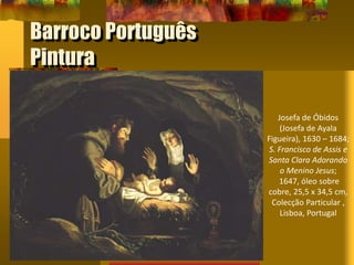 Barroco Português
Pintura
Josefa de Óbidos
(Josefa de Ayala
Figueira), 1630 – 1684;
S. Francisco de Assis e
Santa Clara Adorando
o Menino Jesus;
1647, óleo sobre
cobre, 25,5 x 34,5 cm,
Colecção Particular ,
Lisboa, Portugal
 