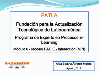 FATLA
 Fundación para la Actualización
  Tecnológica de Latinoamérica
Programa de Experto en Procesos E-
            Learning
Módulo 6 - Modelo PACIE - Interacción (MPI)



                         Aída Beatriz Álvarez Molina
                                Agosto, 2012
 