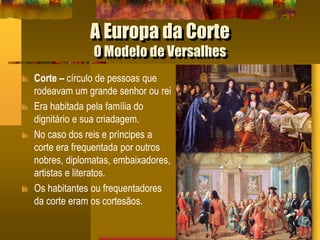 A Europa da Corte
O Modelo de Versalhes
Corte – círculo de pessoas que
rodeavam um grande senhor ou rei
Era habitada pela família do
dignitário e sua criadagem.
No caso dos reis e príncipes a
corte era frequentada por outros
nobres, diplomatas, embaixadores,
artistas e literatos.
Os habitantes ou frequentadores
da corte eram os cortesãos.
 