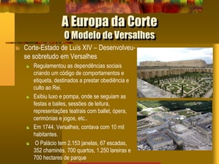 A Europa da Corte
O Modelo de Versalhes
Corte-Estado de Luís XIV – Desenvolveu-
se sobretudo em Versalhes
Regulamentou as dependências sociais
criando um código de comportamentos e
etiqueta, destinados a prestar obediência e
culto ao Rei.
Exibiu luxo e pompa, onde se seguiam as
festas e bailes, sessões de leitura,
representações teatrais com ballet, ópera,
cerimónias e jogos, etc..
Em 1744, Versalhes, contava com 10 mil
habitantes.
O Palácio tem 2.153 janelas, 67 escadas,
352 chaminés, 700 quartos, 1.250 lareiras e
700 hectares de parque
 