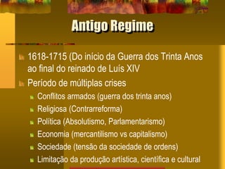 Antigo Regime
1618-1715 (Do início da Guerra dos Trinta Anos
ao final do reinado de Luís XIV
Período de múltiplas crises
Conflitos armados (guerra dos trinta anos)
Religiosa (Contrarreforma)
Política (Absolutismo, Parlamentarismo)
Economia (mercantilismo vs capitalismo)
Sociedade (tensão da sociedade de ordens)
Limitação da produção artística, científica e cultural
 