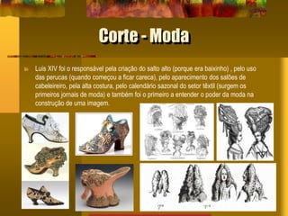 Corte - Moda
Luis XIV foi o responsável pela criação do salto alto (porque era baixinho) , pelo uso
das perucas (quando começou a ficar careca), pelo aparecimento dos salões de
cabeleireiro, pela alta costura, pelo calendário sazonal do setor têxtil (surgem os
primeiros jornais de moda) e também foi o primeiro a entender o poder da moda na
construção de uma imagem.
 