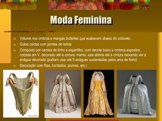 Moda Feminina
Volume nos ombros e mangas bufantes que acabavam abaixo do cotovelo
Golas caídas com pontas de renda
Composto por camisa de linho e espartilho; com decote baixo e ombros expostos;
corpete em V, decorado até à cintura; manto; saia aberta até à cintura deixando ver a
anágua decorada (podiam usar até 8 anáguas sustentadas pelos aros de ferro)
Decoração com fitas, bordados, plumas, etc.)
 