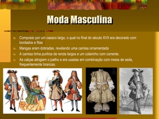 Moda Masculina
Composto por um casaco largo, o qual no final do século XVII era decorado com
bordados e fitas
Mangas eram dobradas, revelando uma camisa ornamentada
A camisa tinha punhos de renda largos e um colarinho com corrente.
As calças atingiam o joelho e era usadas em combinação com meias de seda,
frequentemente brancas.
 