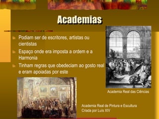 Academias
Podiam ser de escritores, artistas ou
cientistas
Espaço onde era imposta a ordem e a
Harmonia
Tinham regras que obedeciam ao gosto real
e eram apoiadas por este
Academia Real de Pintura e Escultura
Criada por Luís XIV
Academia Real das Ciências
 