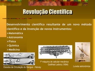 Revolução Científica
Desenvolvimento científico resultante de um novo método
científico e da invenção de novos instrumentos:
Matemática
Astronomia
Física
Química
Medicina
1ª máquina de calcular mecânica
Gottfried Leibniz (1694)
Estudos de Circulação do Sangue - Harvey Luneta astronómica
 