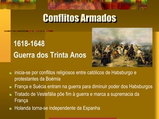 Conflitos Armados
1618-1648
Guerra dos Trinta Anos
inicia-se por conflitos religiosos entre católicos de Habsburgo e
protestantes da Boémia
França e Suécia entram na guerra para diminuir poder dos Habsburgos
Tratado de Vestefália põe fim à guerra e marca a supremacia da
França
Holanda torna-se independente da Espanha
 