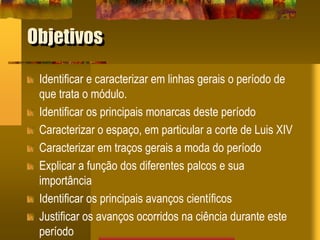 Objetivos
Identificar e caracterizar em linhas gerais o período de
que trata o módulo.
Identificar os principais monarcas deste período
Caracterizar o espaço, em particular a corte de Luis XIV
Caracterizar em traços gerais a moda do período
Explicar a função dos diferentes palcos e sua
importância
Identificar os principais avanços científicos
Justificar os avanços ocorridos na ciência durante este
período
 