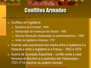 Conflitos Armados
Conflitos em Inglaterra:
República de Cromwell - 1649
Restauração da monarquia dos Stuarts - 1660
Gloriosa Revolução (implantação do parlamentarismo) – 1688
União da Inglaterra e Escócia -1707
Guerras pela supremacia dos mares entre a Inglaterra e a
Holanda e entre a Inglaterra e a França – 1652 a 1678
Guerra de Sucessão Espanhola – conflito entre a casa
francesa de Bourbon e a austríaca dos Habsburgos –
1701-1714 (declínio do poderio francês)
 