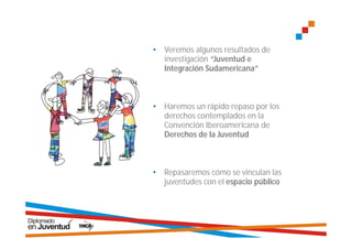 •   Veremos algunos resultados de
    investigación “Juventud e
    Integración Sudamericana”



•   Haremos un rápido repaso por los
    derechos contemplados en la
    Convención Iberoamericana de
    Derechos de la Juventud



•   Repasaremos cómo se vinculan las
    juventudes con el espacio público
 