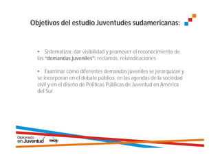 Objetivos del estudio Juventudes sudamericanas:


  • Sistematizar, dar visibilidad y promover el reconocimiento de
  las “demandas juveniles”: reclamos, reivindicaciones

  • Examinar cómo diferentes demandas juveniles se jerarquizan y
  se incorporan en el debate público, en las agendas de la sociedad
  civil y en el diseño de Politícas Públicas de Juventud en América
  del Sur
 