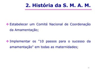 2. História da S. M. A. M.
 Estabelecer um Comité Nacional de Coordenação
da Amamentação;
 Implementar os "10 passos para o sucesso da
amamentação" em todas as maternidades;
10
 
