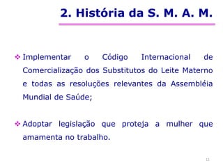 2. História da S. M. A. M.
 Implementar o Código Internacional de
Comercialização dos Substitutos do Leite Materno
e todas as resoluções relevantes da Assembléia
Mundial de Saúde;
 Adoptar legislação que proteja a mulher que
amamenta no trabalho.
11
 