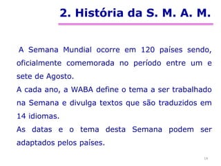 2. História da S. M. A. M.
A Semana Mundial ocorre em 120 países sendo,
oficialmente comemorada no período entre um e
sete de Agosto.
A cada ano, a WABA define o tema a ser trabalhado
na Semana e divulga textos que são traduzidos em
14 idiomas.
As datas e o tema desta Semana podem ser
adaptados pelos países.
14
 