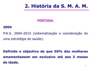 2. História da S. M. A. M.
PORTUGAL
2004
P.N.S. 2004-2010 (sistematização e coordenação de
uma estratégia de saúde).
Definido o objectivo de que 50% das mulheres
amamentassem em exclusivo até aos 3 meses
de idade.
17
 
