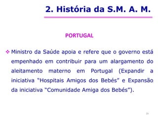 2. História da S.M. A. M.
PORTUGAL
 Ministro da Saúde apoia e refere que o governo está
empenhado em contribuir para um alargamento do
aleitamento materno em Portugal (Expandir a
iniciativa “Hospitais Amigos dos Bebés” e Expansão
da iniciativa “Comunidade Amiga dos Bebés”).
19
 