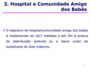 3. Hospital e Comunidade Amigo
dos Bebés
 O objectivo do hospital/comunidade amiga dos bebés
é implementar as 10/7 medidas e pôr fim à pratica
de distribuição gratuita ou a baixo custo de
substitutos do leite materno.
21
 