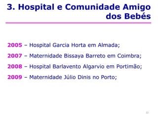 3. Hospital e Comunidade Amigo
dos Bebés
2005 – Hospital Garcia Horta em Almada;
2007 – Maternidade Bissaya Barreto em Coimbra;
2008 – Hospital Barlavento Algarvio em Portimão;
2009 – Maternidade Júlio Dinis no Porto;
22
 