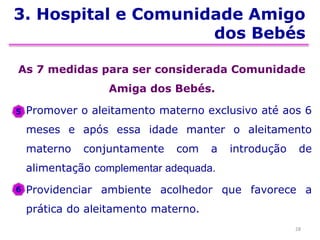 3. Hospital e Comunidade Amigo
dos Bebés
As 7 medidas para ser considerada Comunidade
Amiga dos Bebés.
Promover o aleitamento materno exclusivo até aos 6
meses e após essa idade manter o aleitamento
materno conjuntamente com a introdução de
alimentação complementar adequada.
Providenciar ambiente acolhedor que favorece a
prática do aleitamento materno.
28
5
6
 