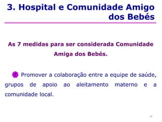 3. Hospital e Comunidade Amigo
dos Bebés
As 7 medidas para ser considerada Comunidade
Amiga dos Bebés.
Promover a colaboração entre a equipe de saúde,
grupos de apoio ao aleitamento materno e a
comunidade local.
29
7
 