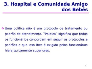 3. Hospital e Comunidade Amigo
dos Bebés
 Uma política não é um protocolo de tratamento ou
padrão de atendimento. “Política” significa que todos
os funcionários concordam em seguir os protocolos e
padrões e que isso lhes é exigido pelos funcionários
hierarquicamente superiores.
31
 
