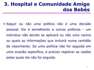 3. Hospital e Comunidade Amigo
dos Bebés
 Seguir ou não uma política não é uma decisão
pessoal. Ela é semelhante a outras políticas - um
indivíduo não decide se aplicará ou não uma vacina
ou quais as informações que incluirá numa certidão
de nascimento. Se uma política não for seguida em
uma ocasião específica, é preciso registrar as razões
pelas quais ela não foi seguida.
32
 