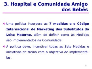 3. Hospital e Comunidade Amigo
dos Bebés
 Uma política incorpora as 7 medidas e o Código
Internacional de Marketing dos Substitutos do
Leite Materno, além de definir como as Medidas
são implementados na Comunidade.
 A política deve, incentivar todas as Sete Medidas e
iniciativas de treino com o objectivo de implementá-
las.
33
 