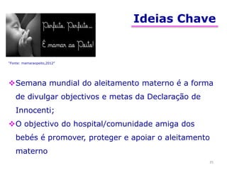 Ideias Chave
35
Semana mundial do aleitamento materno é a forma
de divulgar objectivos e metas da Declaração de
Innocenti;
O objectivo do hospital/comunidade amiga dos
bebés é promover, proteger e apoiar o aleitamento
materno
“Fonte: mamaraopeito,2012”
 