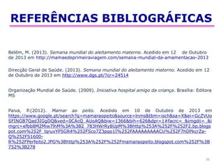 REFERÊNCIAS BIBLIOGRÁFICAS
36
Belém, M. (2013). Semana mundial do aleitamento materno. Acedido em 12 de Outubro
de 2013 em http://mamaedeprimeiraviagem.com/semana-mundial-da-amamentacao-2013
Direcção Geral de Saúde. (2013). Semana mundial do aleitamento materno. Acedido em 12
de Outubro de 2013 em http://www.dgs.pt/?cr=24514
Organização Mundial de Saúde. (2009). Iniciativa hospital amigo da criança. Brasília: Editora
MS
Paiva, P.(2012). Mamar ao peito. Acedido em 10 de Outubro de 2013 em
https://www.google.pt/search?q=mamaraopeito&source=lnms&tbm=isch&sa=X&ei=GcZVUo
SFINGB7Qad3IGgDQ&ved=0CAcQ_AUoAQ&biw=1366&bih=626&dpr=1#facrc=_&imgdii=_&i
mgrc=efbb8M2Miw7lhM%3A%3B2_783HWrRy8UpM%3Bhttp%253A%252F%252F2.bp.blogs
pot.com%252F_lqruvYP5GR4%252FSco7Z3pqo1I%252FAAAAAAAAACU%252F7hDPkcrZa-
Q%252FS1600-
R%252FPerfeito2.JPG%3Bhttp%253A%252F%252Fmamaraopeito.blogspot.com%252F%3B
752%3B278
 