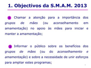 1. Objectivos da S.M.A.M. 2013
Chamar a atenção para a importância dos
grupos de mães (ou aconselhamento em
amamentação) no apoio às mães para iniciar e
manter a amamentação;
Informar o público sobre os benefícios dos
grupos de mães (ou do aconselhamento e
amamentação) e sobre a necessidade de unir esforços
para ampliar estes programas;
4
1
2
 