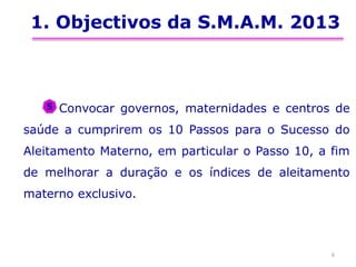 1. Objectivos da S.M.A.M. 2013
Convocar governos, maternidades e centros de
saúde a cumprirem os 10 Passos para o Sucesso do
Aleitamento Materno, em particular o Passo 10, a fim
de melhorar a duração e os índices de aleitamento
materno exclusivo.
6
5
 