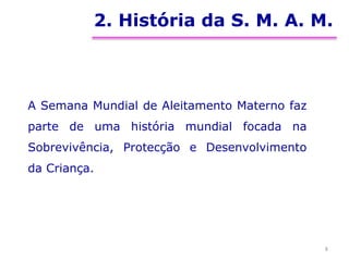 2. História da S. M. A. M.
A Semana Mundial de Aleitamento Materno faz
parte de uma história mundial focada na
Sobrevivência, Protecção e Desenvolvimento
da Criança.
8
 