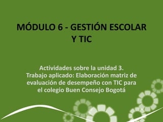 MÓDULO 6 - GESTIÓN ESCOLAR
           Y TIC

      Actividades sobre la unidad 3.
 Trabajo aplicado: Elaboración matriz de
 evaluación de desempeño con TIC para
     el colegio Buen Consejo Bogotá
 